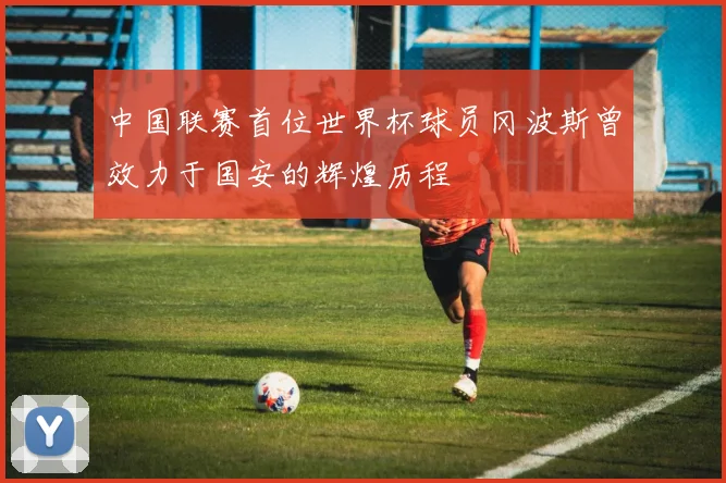 中国联赛首位世界杯球员冈波斯曾效力于国安的辉煌历程