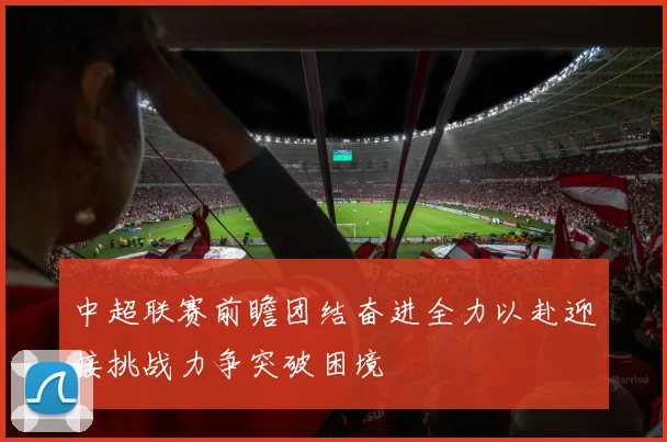 中超联赛前瞻团结奋进全力以赴迎接挑战力争突破困境