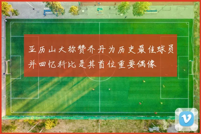 亚历山大称赞乔丹为历史最佳球员并回忆科比是其首位重要偶像