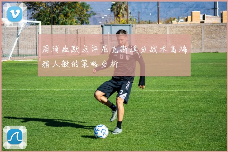 周琦幽默点评尼克斯追分战术高端猎人般的策略分析