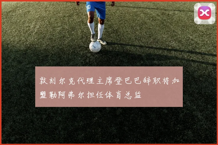 敦刻尔克代理主席登巴巴辞职将加盟勒阿弗尔担任体育总监