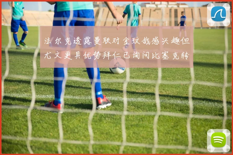 法尔克透露曼联对金玟哉感兴趣但尤文更具优势拜仁已询问比塞克转会情况