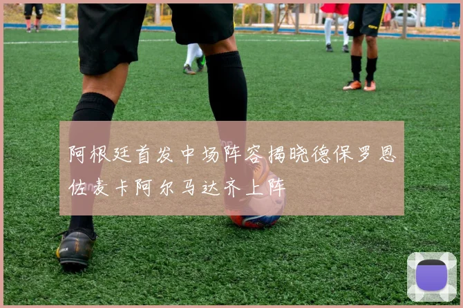 阿根廷首发中场阵容揭晓德保罗恩佐麦卡阿尔马达齐上阵