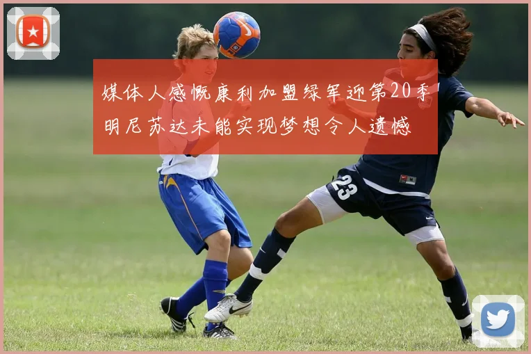 媒体人感慨康利加盟绿军迎第20季明尼苏达未能实现梦想令人遗憾