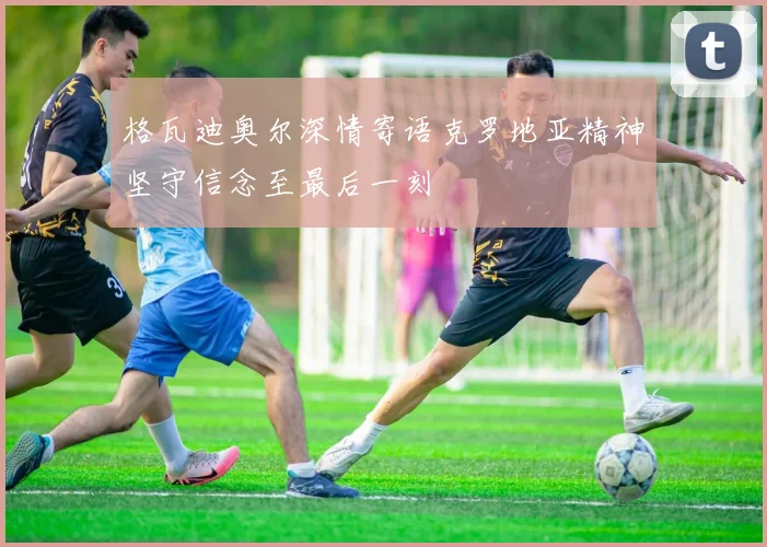 格瓦迪奥尔深情寄语克罗地亚精神坚守信念至最后一刻