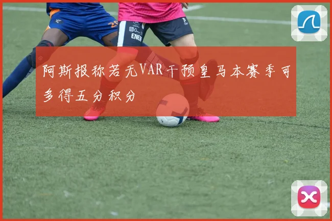 阿斯报称若无VAR干预皇马本赛季可多得五分积分