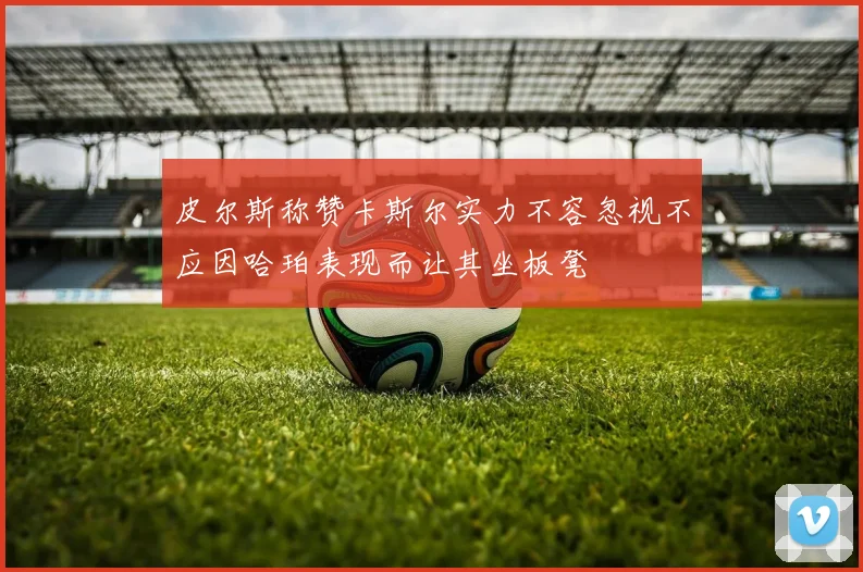 皮尔斯称赞卡斯尔实力不容忽视不应因哈珀表现而让其坐板凳